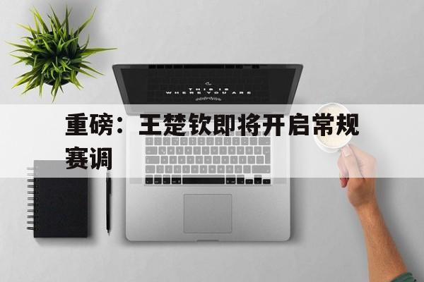 重磅：王楚钦即将开启常规赛调(王楚钦与孙颖莎今晚上演巅峰对决)